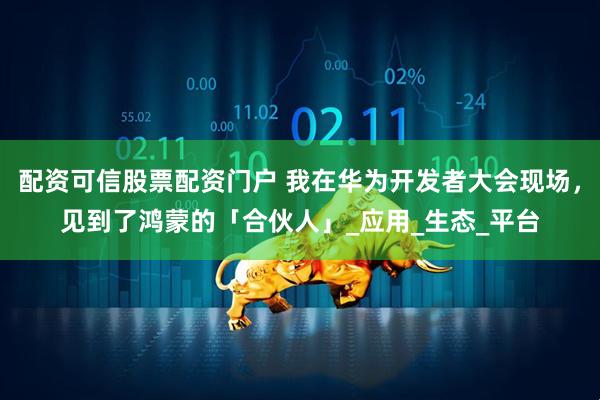 配资可信股票配资门户 我在华为开发者大会现场，见到了鸿蒙的「合伙人」_应用_生态_平台