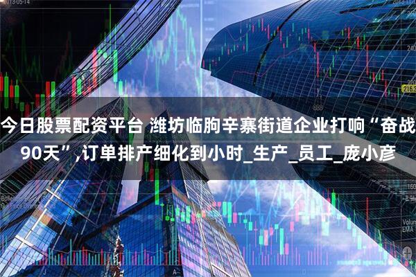 今日股票配资平台 潍坊临朐辛寨街道企业打响“奋战90天”,订单排产细化到小时_生产_员工_庞小彦