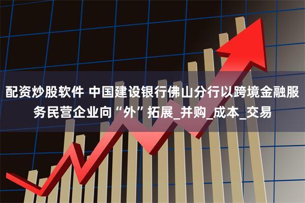 配资炒股软件 中国建设银行佛山分行以跨境金融服务民营企业向“外”拓展_并购_成本_交易
