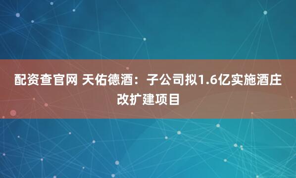 配资查官网 天佑德酒：子公司拟1.6亿实施酒庄改扩建项目
