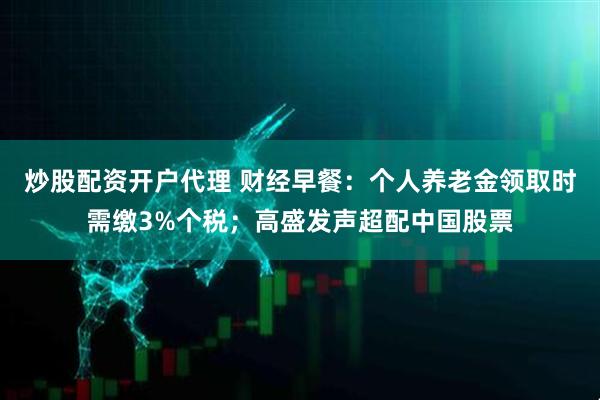 炒股配资开户代理 财经早餐：个人养老金领取时需缴3%个税；高盛发声超配中国股票