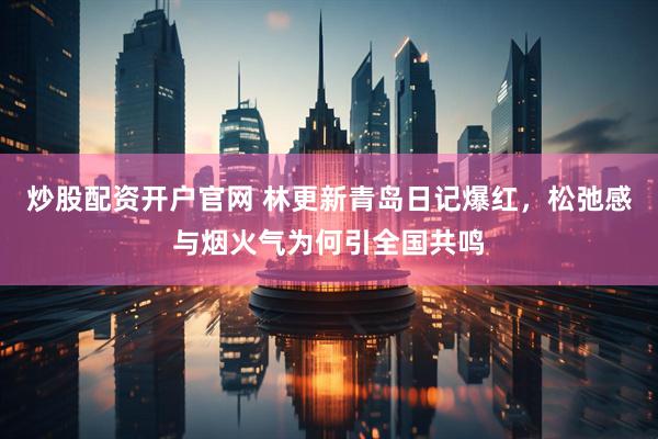 炒股配资开户官网 林更新青岛日记爆红，松弛感与烟火气为何引全国共鸣