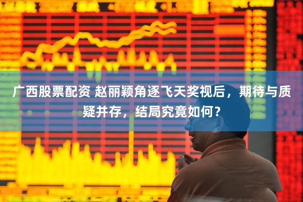 广西股票配资 赵丽颖角逐飞天奖视后，期待与质疑并存，结局究竟如何？