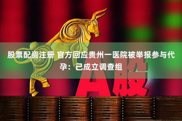 股票配资注册 官方回应贵州一医院被举报参与代孕：已成立调查组