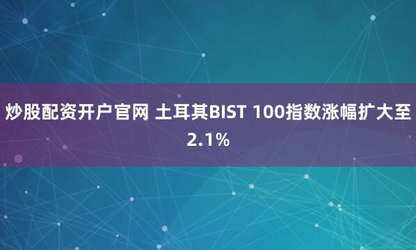 炒股配资开户官网 土耳其BIST 100指数涨幅扩大至2.1%