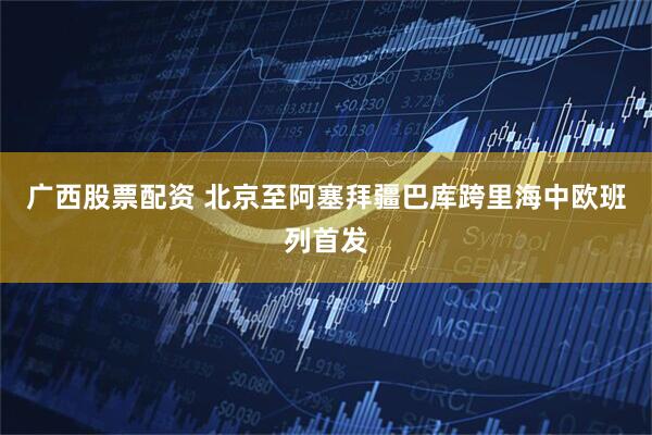 广西股票配资 北京至阿塞拜疆巴库跨里海中欧班列首发