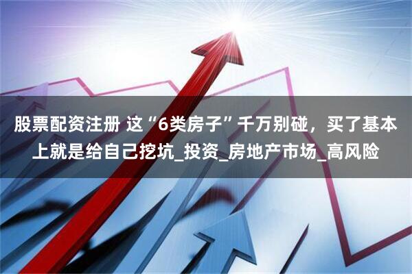 股票配资注册 这“6类房子”千万别碰，买了基本上就是给自己挖坑_投资_房地产市场_高风险