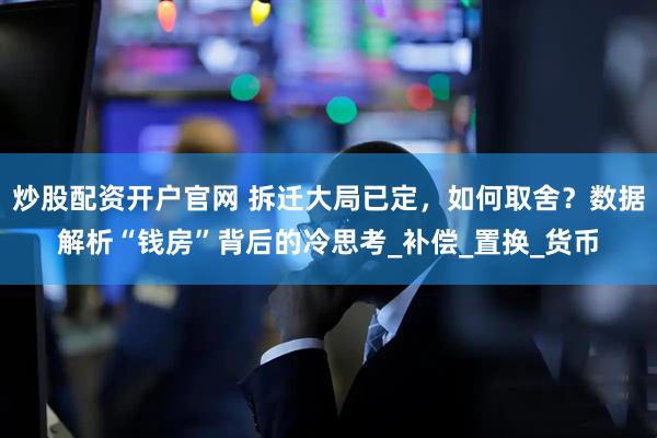 炒股配资开户官网 拆迁大局已定，如何取舍？数据解析“钱房”背后的冷思考_补偿_置换_货币