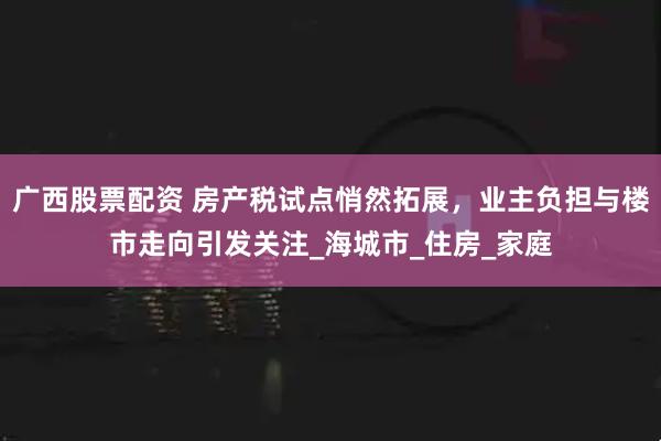 广西股票配资 房产税试点悄然拓展，业主负担与楼市走向引发关注_海城市_住房_家庭