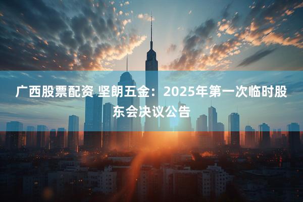 广西股票配资 坚朗五金：2025年第一次临时股东会决议公告