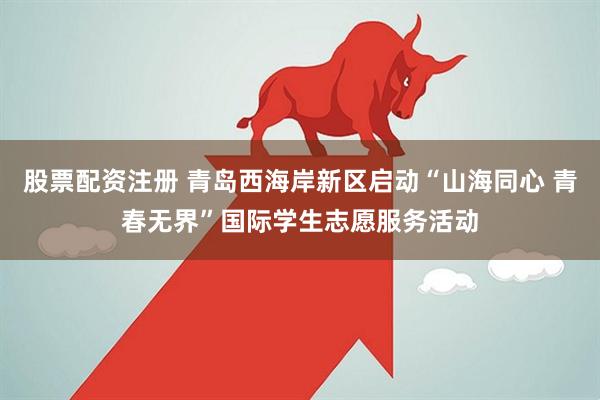 股票配资注册 青岛西海岸新区启动“山海同心 青春无界”国际学生志愿服务活动
