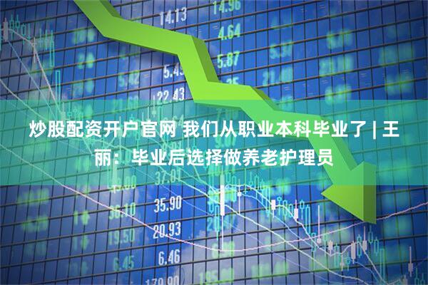 炒股配资开户官网 我们从职业本科毕业了 | 王丽：毕业后选择做养老护理员