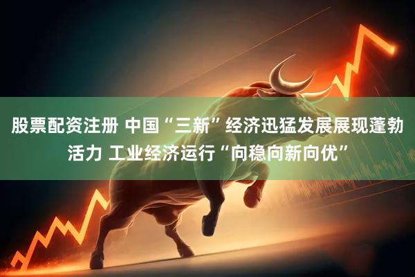 股票配资注册 中国“三新”经济迅猛发展展现蓬勃活力 工业经济运行“向稳向新向优”