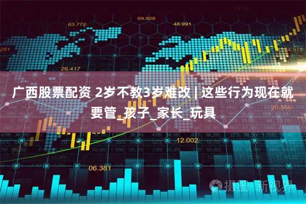 广西股票配资 2岁不教3岁难改 | 这些行为现在就要管_孩子_家长_玩具