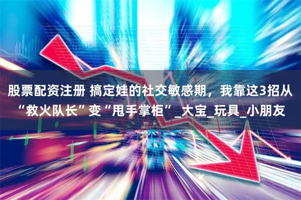 股票配资注册 搞定娃的社交敏感期，我靠这3招从“救火队长”变“甩手掌柜”_大宝_玩具_小朋友
