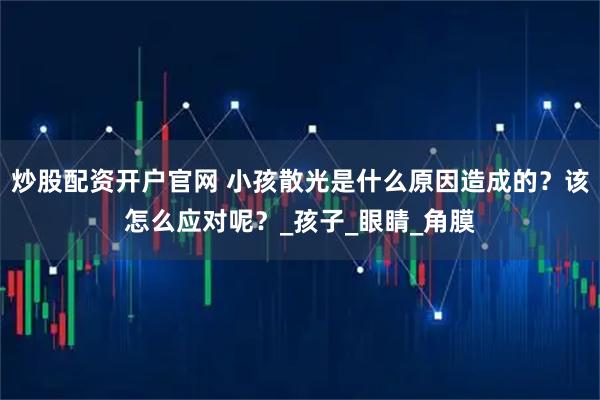 炒股配资开户官网 小孩散光是什么原因造成的？该怎么应对呢？_孩子_眼睛_角膜