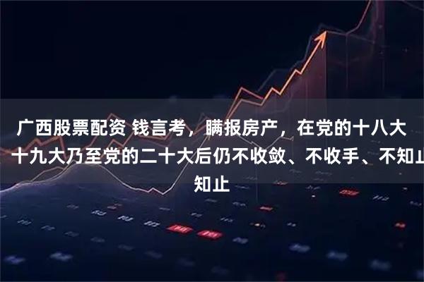 广西股票配资 钱言考，瞒报房产，在党的十八大、十九大乃至党的二十大后仍不收敛、不收手、不知止