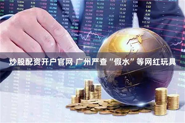 炒股配资开户官网 广州严查“假水”等网红玩具