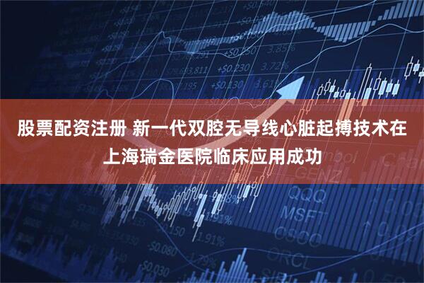 股票配资注册 新一代双腔无导线心脏起搏技术在上海瑞金医院临床应用成功