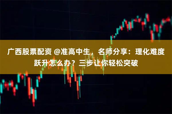 广西股票配资 @准高中生，名师分享：理化难度跃升怎么办？三步让你轻松突破