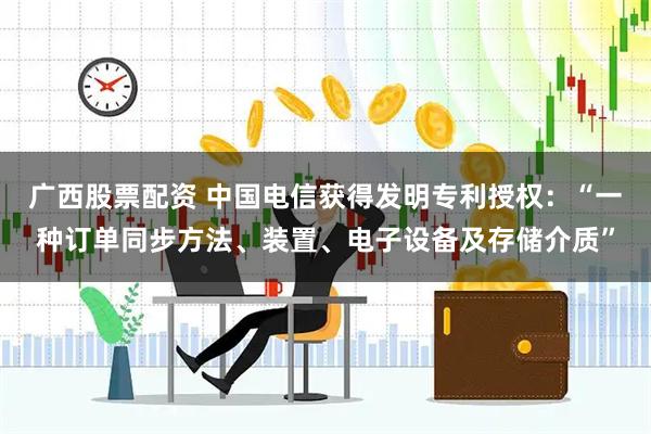 广西股票配资 中国电信获得发明专利授权：“一种订单同步方法、装置、电子设备及存储介质”