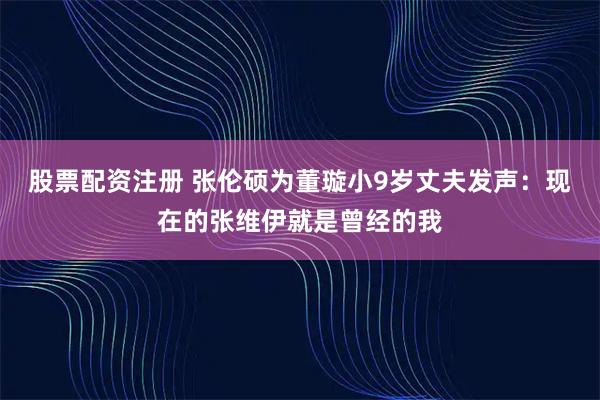 股票配资注册 张伦硕为董璇小9岁丈夫发声：现在的张维伊就是曾经的我