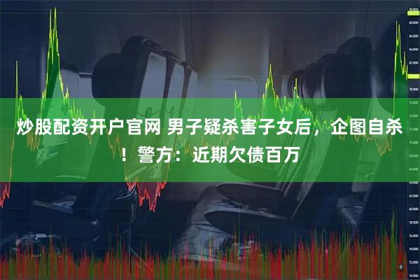 炒股配资开户官网 男子疑杀害子女后，企图自杀！警方：近期欠债百万