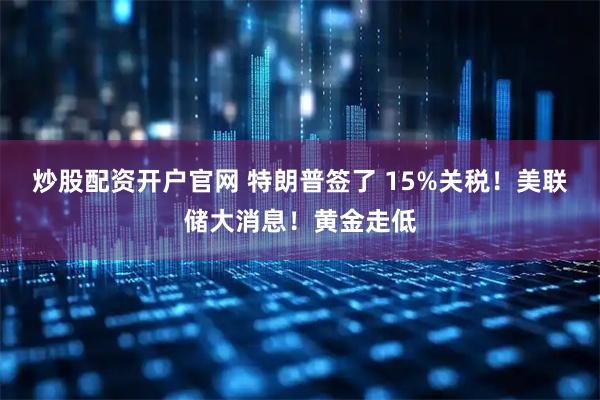 炒股配资开户官网 特朗普签了 15%关税！美联储大消息！黄金走低