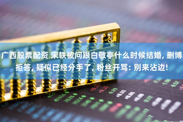 广西股票配资 宋轶被问跟白敬亭什么时候结婚, 删博拒答, 疑似已经分手了, 粉丝开骂: 别来沾边!