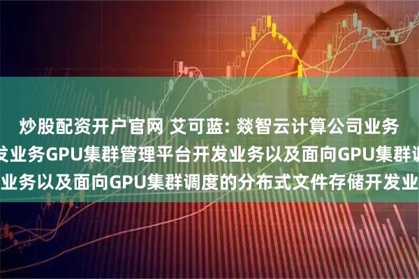 炒股配资开户官网 艾可蓝: 燚智云计算公司业务主要包括智算一体机开发业务GPU集群管理平台开发业务以及面向GPU集群调度的分布式文件存储开发业务