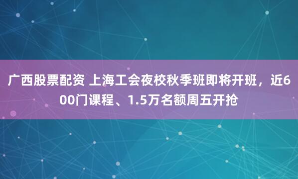 广西股票配资 上海工会夜校秋季班即将开班，近600门课程、1.5万名额周五开抢