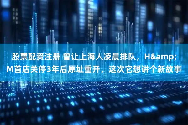 股票配资注册 曾让上海人凌晨排队，H&M首店关停3年后原址重开，这次它想讲个新故事