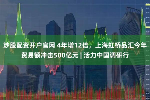炒股配资开户官网 4年增12倍，上海虹桥品汇今年贸易额冲击500亿元 | 活力中国调研行