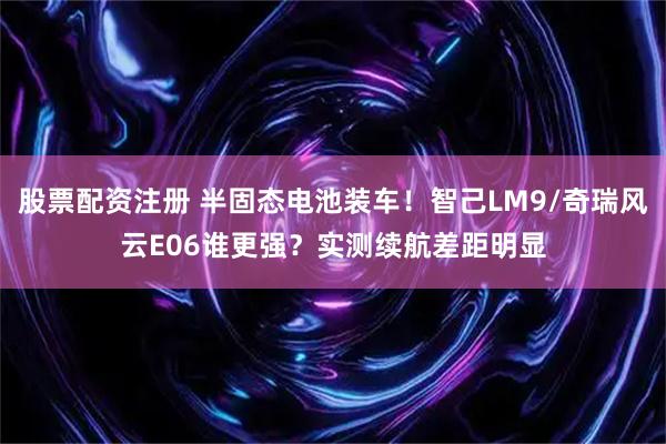 股票配资注册 半固态电池装车！智己LM9/奇瑞风云E06谁更强？实测续航差距明显