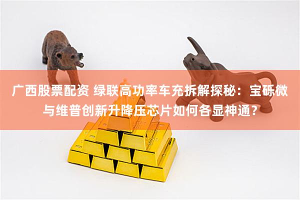 广西股票配资 绿联高功率车充拆解探秘：宝砾微与维普创新升降压芯片如何各显神通？