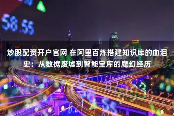 炒股配资开户官网 在阿里百炼搭建知识库的血泪史：从数据废墟到智能宝库的魔幻经历