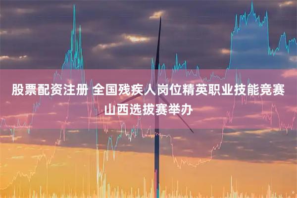 股票配资注册 全国残疾人岗位精英职业技能竞赛山西选拔赛举办