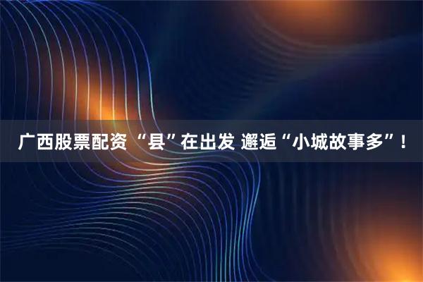 广西股票配资 “县”在出发 邂逅“小城故事多”！
