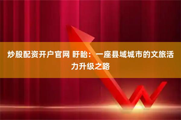炒股配资开户官网 盱眙：一座县域城市的文旅活力升级之路