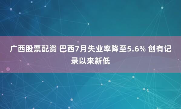 广西股票配资 巴西7月失业率降至5.6% 创有记录以来新低