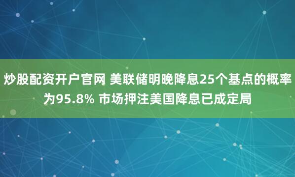 炒股配资开户官网 美联储明晚降息25个基点的概率为95.8% 市场押注美国降息已成定局