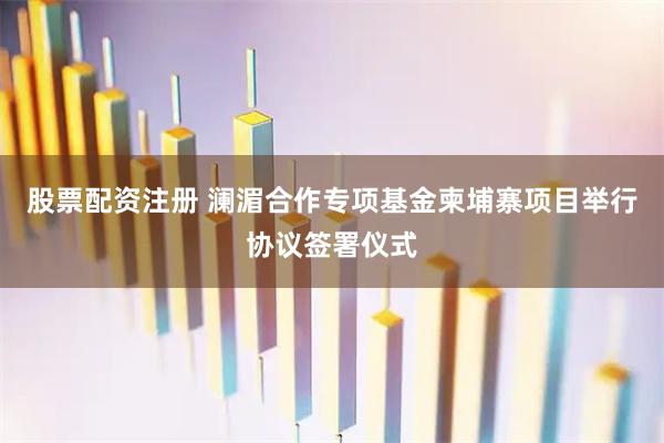 股票配资注册 澜湄合作专项基金柬埔寨项目举行协议签署仪式