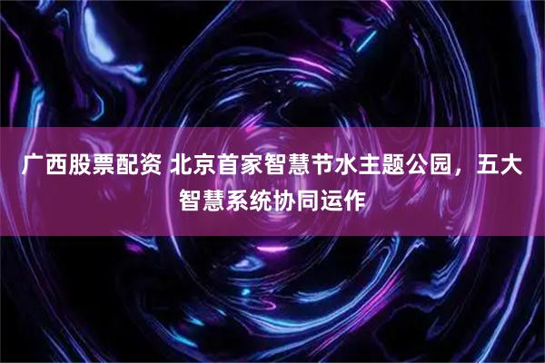 广西股票配资 北京首家智慧节水主题公园，五大智慧系统协同运作