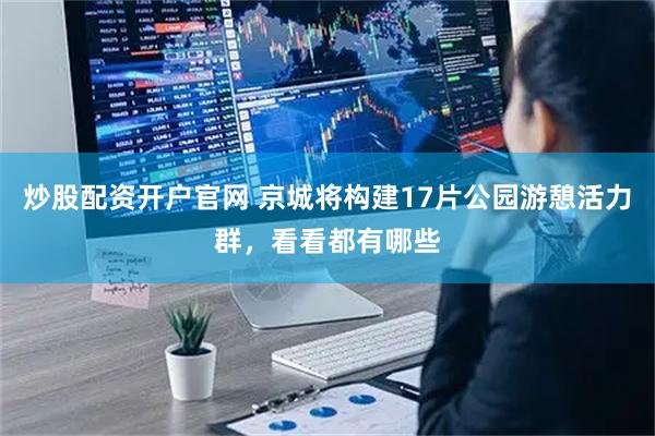 炒股配资开户官网 京城将构建17片公园游憩活力群，看看都有哪些