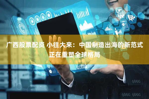 广西股票配资 小往大来：中国制造出海的新范式正在重塑全球格局