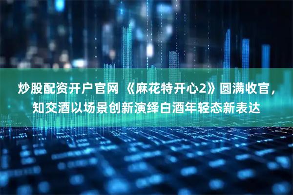 炒股配资开户官网 《麻花特开心2》圆满收官，知交酒以场景创新演绎白酒年轻态新表达