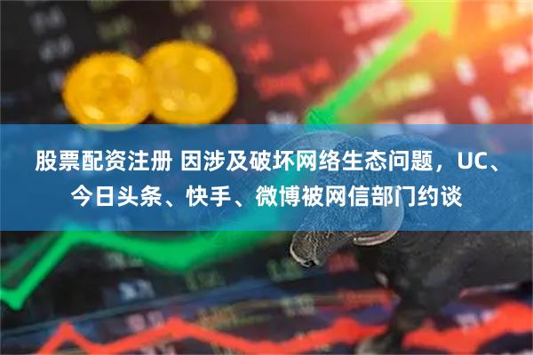股票配资注册 因涉及破坏网络生态问题，UC、今日头条、快手、微博被网信部门约谈