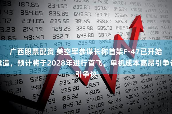 广西股票配资 美空军参谋长称首架F-47已开始建造，预计将于2028年进行首飞，单机成本高昂引争议