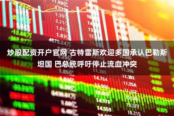 炒股配资开户官网 古特雷斯欢迎多国承认巴勒斯坦国 巴总统呼吁停止流血冲突