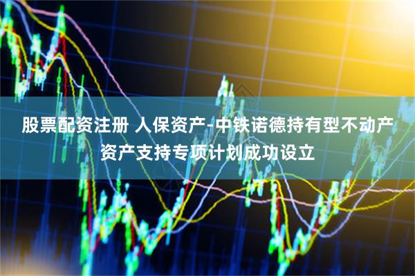 股票配资注册 人保资产-中铁诺德持有型不动产资产支持专项计划成功设立
